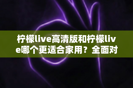 柠檬live高清版和柠檬live哪个更适合家用？全面对比分析帮你一次选对版本