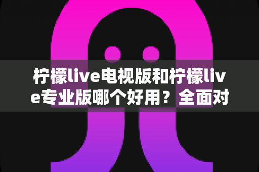 柠檬live电视版和柠檬live专业版哪个好用?全面对比评测,帮你选出最适合的观看神器 柠檬live电视版和柠檬live专业版哪个好用?全面对比评测,帮你选出最适合的观看神器