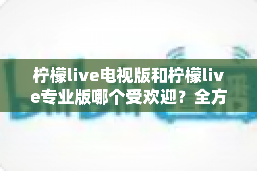 柠檬live电视版和柠檬live专业版哪个受欢迎？全方位对比分析与实用选择指南