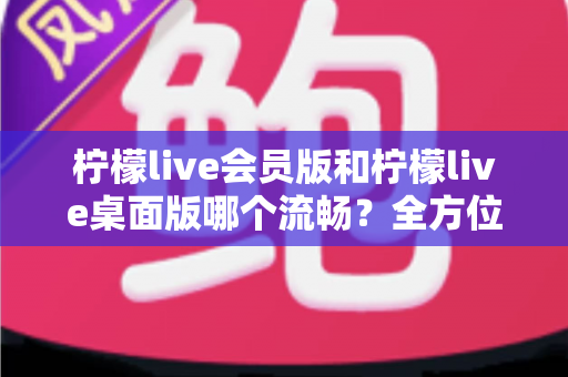 柠檬live会员版和柠檬live桌面版哪个流畅?全方位深度对比测评,帮你选出最顺畅的观看体验 柠檬live会员版和柠檬live桌面版哪个流畅?全方位深度对比测评,帮你选出最顺畅的观看体验