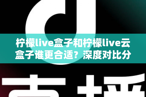柠檬live盒子和柠檬live云盒子谁更合适？深度对比分析帮你选对不选贵
