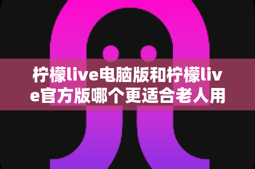 柠檬live电脑版和柠檬live官方版哪个更适合老人用？全面解析与实用选择指南
