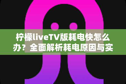 柠檬liveTV版耗电快怎么办?全面解析耗电原因与实用省电技巧,让设备续航更持久 柠檬liveTV版耗电快怎么办?全面解析耗电原因与实用省电技巧,让设备续航更持久
