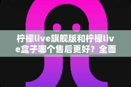 柠檬live旗舰版和柠檬live盒子哪个售后更好?全面对比解析与选购避坑指南 柠檬live旗舰版和柠檬live盒子哪个售后更好?全面对比解析与选购避坑指南
