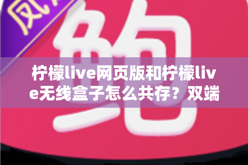 柠檬live网页版和柠檬live无线盒子怎么共存?双端协同使用全攻略 柠檬live网页版和柠檬live无线盒子怎么共存?双端协同使用全攻略