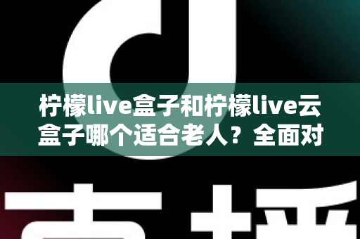 柠檬live盒子和柠檬live云盒子哪个适合老人？全面对比与选购指南，帮爸妈轻松看电视