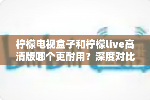 柠檬电视盒子和柠檬live高清版哪个更耐用?深度对比评测助你选出更耐用的家庭影音设备 柠檬电视盒子和柠檬live高清版哪个更耐用?深度对比评测助你选出更耐用的家庭影音设备