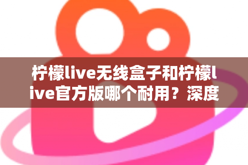 柠檬live无线盒子和柠檬live官方版哪个耐用？深度对比评测与选购避坑指南