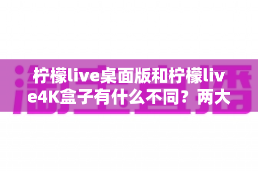 柠檬live桌面版和柠檬live4K盒子有什么不同？两大热门观看方式全维度对比与选购指南