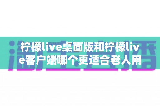 柠檬live桌面版和柠檬live客户端哪个更适合老人用？中老年用户最佳选择全解析