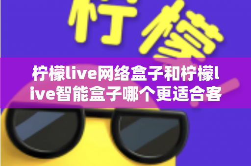 柠檬live网络盒子和柠檬live智能盒子哪个更适合客厅？深度对比评测助你选对不选贵