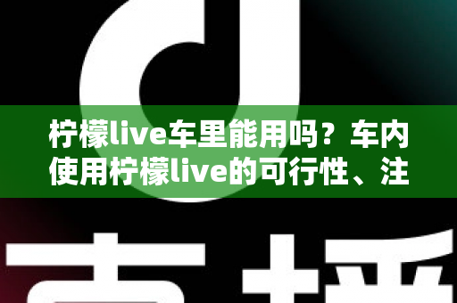 柠檬live车里能用吗？车内使用柠檬live的可行性、注意事项与实用技巧全解析