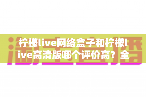 柠檬live网络盒子和柠檬live高清版哪个评价高？全面对比分析助你找到心仪之选