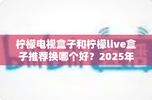 柠檬电视盒子和柠檬live盒子推荐换哪个好？2025年深度选购对比指南助你一步到位