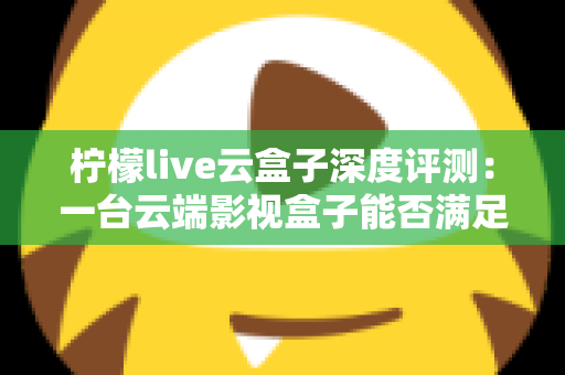 柠檬live云盒子深度评测：一台云端影视盒子能否满足全家人的观影需求？