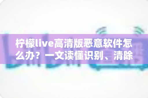 柠檬live高清版恶意软件怎么办？一文读懂识别、清除与防护全攻略