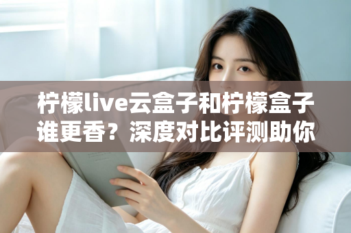 柠檬live云盒子和柠檬盒子谁更香？深度对比评测助你一次选对不踩坑