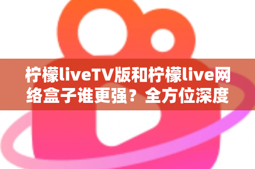 柠檬liveTV版和柠檬live网络盒子谁更强？全方位深度对比，帮你选对大屏观影方案