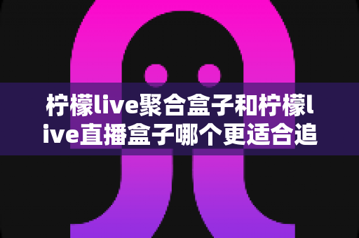 柠檬live聚合盒子和柠檬live直播盒子哪个更适合追剧？追剧党必看的深度选购指南