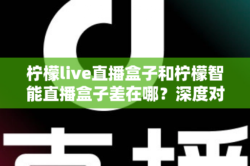 柠檬live直播盒子和柠檬智能直播盒子差在哪？深度对比帮你选对不选贵