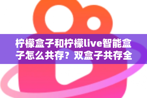 柠檬盒子和柠檬live智能盒子怎么共存?双盒子共存全攻略与实用技巧详解 柠檬盒子和柠檬live智能盒子怎么共存?双盒子共存全攻略与实用技巧详解