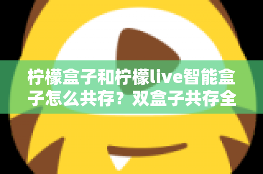柠檬盒子和柠檬live智能盒子怎么共存？双盒子共存全攻略与实用技巧详解