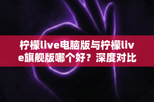 柠檬live电脑版与柠檬live旗舰版哪个好？深度对比评测助你选出最适合自己的版本