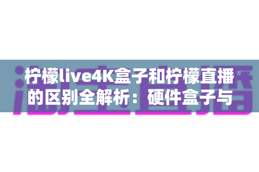 柠檬live4K盒子和柠檬直播的区别全解析：硬件盒子与软件应用该怎么选？一文看懂！