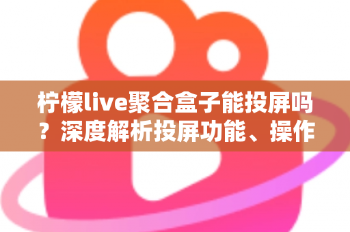 柠檬live聚合盒子能投屏吗？深度解析投屏功能、操作步骤与实用技巧全攻略