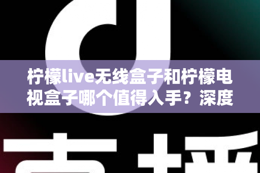柠檬live无线盒子和柠檬电视盒子哪个值得入手？深度测评对比帮你选对不踩坑