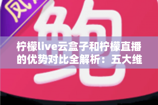 柠檬live云盒子和柠檬直播的优势对比全解析：五大维度深度评测，帮你选对家庭观影方案