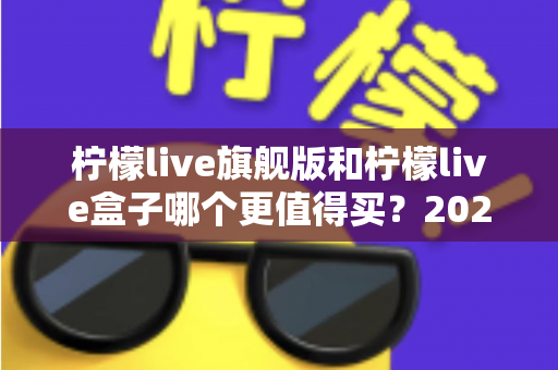 柠檬live旗舰版和柠檬live盒子哪个更值得买?2025年最实用的选购对比指南 柠檬live旗舰版和柠檬live盒子哪个更值得买?2025年最实用的选购对比指南