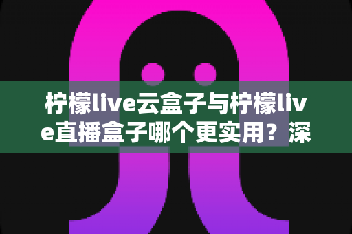 柠檬live云盒子与柠檬live直播盒子哪个更实用？深度对比评测帮你选对家庭影音设备