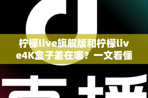 柠檬live旗舰版和柠檬live4K盒子差在哪？一文看懂配置、画质与选购差异，帮你买对不买贵