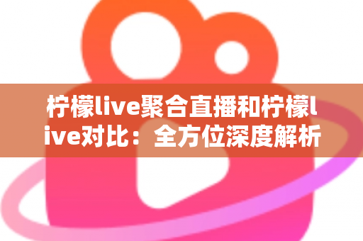 柠檬live聚合直播和柠檬live对比：全方位深度解析两款直播应用的差异，助你轻松选出最适合自己的观影利器