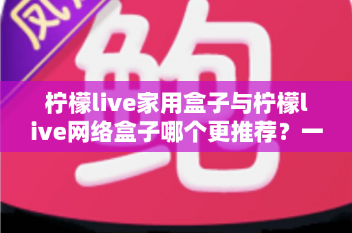 柠檬live家用盒子与柠檬live网络盒子哪个更推荐？一站式深度对比帮你选对不踩坑