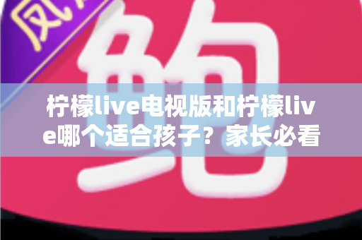柠檬live电视版和柠檬live哪个适合孩子？家长必看的全面对比与实用选择指南