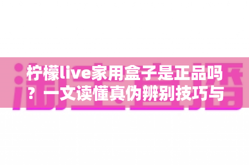 柠檬live家用盒子是正品吗？一文读懂真伪辨别技巧与安全购买指南