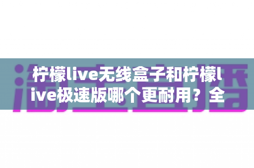 柠檬live无线盒子和柠檬live极速版哪个更耐用？全面对比解析帮您选对不踩坑