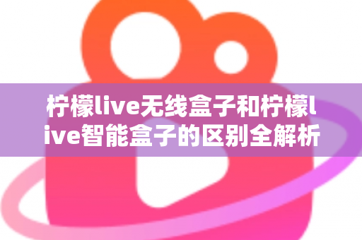 柠檬live无线盒子和柠檬live智能盒子的区别全解析:选购前必读的深度对比指南 柠檬live无线盒子和柠檬live智能盒子的区别全解析:选购前必读的深度对比指南