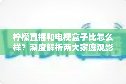 柠檬直播和电视盒子比怎么样？深度解析两大家庭观影方案的优劣势，帮你找到最适合自己的选择