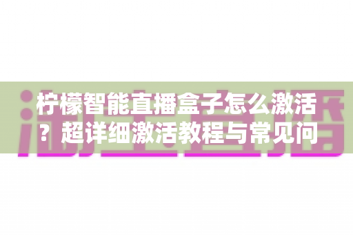 柠檬智能直播盒子怎么激活？超详细激活教程与常见问题全解析，新手也能一次搞定