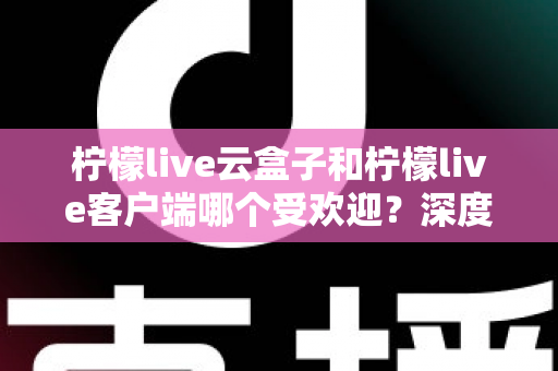 柠檬live云盒子和柠檬live客户端哪个受欢迎？深度对比分析帮你找到最佳观影选择