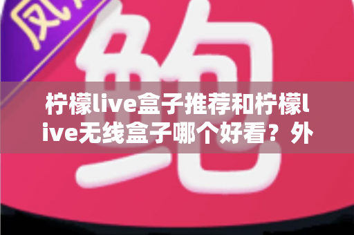 柠檬live盒子推荐和柠檬live无线盒子哪个好看？外观、性能与选购全攻略一文读懂
