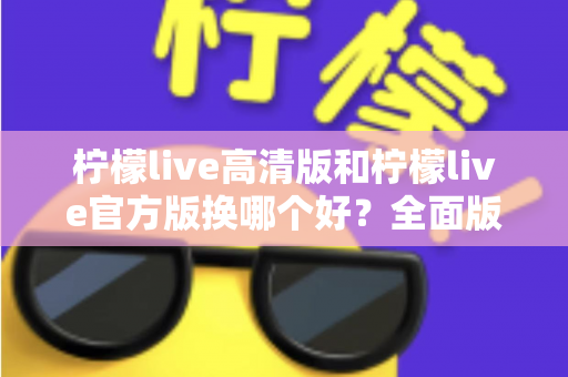 柠檬live高清版和柠檬live官方版换哪个好?全面版本对比与选择指南帮你做决定 柠檬live高清版和柠檬live官方版换哪个好?全面版本对比与选择指南帮你做决定