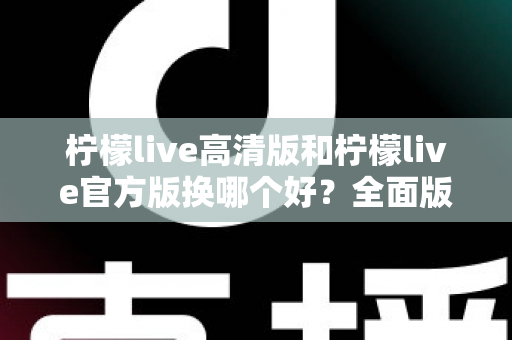 柠檬live高清版和柠檬live官方版换哪个好？全面版本对比与选择指南帮你做决定