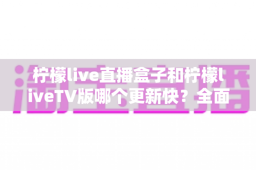 柠檬live直播盒子和柠檬liveTV版哪个更新快?全面对比解析帮你选对版本 柠檬live直播盒子和柠檬liveTV版哪个更新快?全面对比解析帮你选对版本
