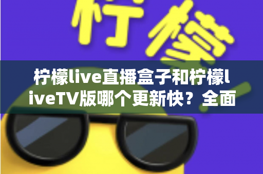 柠檬live直播盒子和柠檬liveTV版哪个更新快?全面对比解析帮你选对版本 柠檬live直播盒子和柠檬liveTV版哪个更新快?全面对比解析帮你选对版本