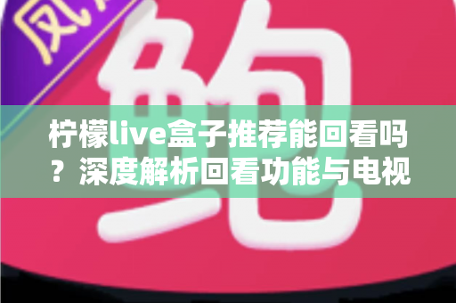柠檬live盒子推荐能回看吗？深度解析回看功能与电视盒子选购全攻略