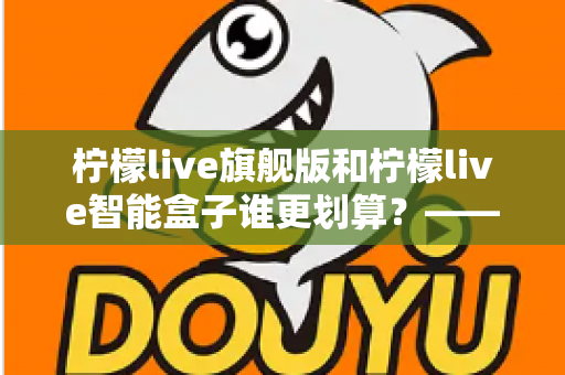 柠檬live旗舰版和柠檬live智能盒子谁更划算？——一篇帮你省钱的深度对比指南